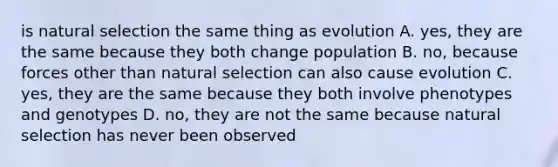 is natural selection the same thing as evolution A. yes, they are the same because they both change population B. no, because forces other than natural selection can also cause evolution C. yes, they are the same because they both involve phenotypes and genotypes D. no, they are not the same because natural selection has never been observed