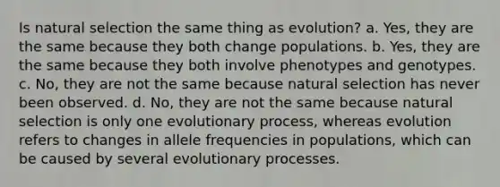 Is natural selection the same thing as evolution? a. Yes, they are the same because they both change populations. b. Yes, they are the same because they both involve phenotypes and genotypes. c. No, they are not the same because natural selection has never been observed. d. No, they are not the same because natural selection is only one evolutionary process, whereas evolution refers to changes in allele frequencies in populations, which can be caused by several evolutionary processes.