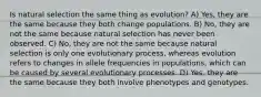 Is natural selection the same thing as evolution? A) Yes, they are the same because they both change populations. B) No, they are not the same because natural selection has never been observed. C) No, they are not the same because natural selection is only one evolutionary process, whereas evolution refers to changes in allele frequencies in populations, which can be caused by several evolutionary processes. D) Yes, they are the same because they both involve phenotypes and genotypes.