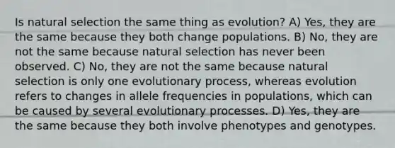 Is natural selection the same thing as evolution? A) Yes, they are the same because they both change populations. B) No, they are not the same because natural selection has never been observed. C) No, they are not the same because natural selection is only one evolutionary process, whereas evolution refers to changes in allele frequencies in populations, which can be caused by several evolutionary processes. D) Yes, they are the same because they both involve phenotypes and genotypes.