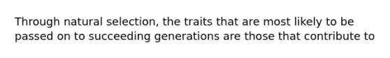 Through natural selection, the traits that are most likely to be passed on to succeeding generations are those that contribute to