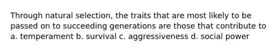 Through natural selection, the traits that are most likely to be passed on to succeeding generations are those that contribute to a. temperament b. survival c. aggressiveness d. social power