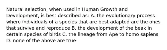 Natural selection, when used in Human Growth and Development, is best described as: A. the evolutionary process where individuals of a species that are best adapted are the ones that survive and reproduce B. the development of the beak in certain species of birds C. the lineage from Ape to homo sapiens D. none of the above are true