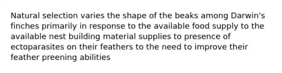 Natural selection varies the shape of the beaks among Darwin's finches primarily in response to the available food supply to the available nest building material supplies to presence of ectoparasites on their feathers to the need to improve their feather preening abilities