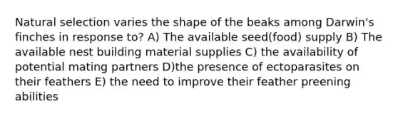 Natural selection varies the shape of the beaks among Darwin's finches in response to? A) The available seed(food) supply B) The available nest building material supplies C) the availability of potential mating partners D)the presence of ectoparasites on their feathers E) the need to improve their feather preening abilities
