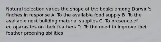 Natural selection varies the shape of the beaks among Darwin's finches in response A. To the available food supply B. To the available nest building material supplies C. To presence of ectoparasites on their feathers D. To the need to improve their feather preening abilities