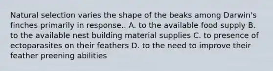 Natural selection varies the shape of the beaks among Darwin's finches primarily in response.. A. to the available food supply B. to the available nest building material supplies C. to presence of ectoparasites on their feathers D. to the need to improve their feather preening abilities