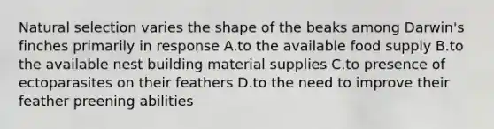 Natural selection varies the shape of the beaks among Darwin's finches primarily in response A.to the available food supply B.to the available nest building material supplies C.to presence of ectoparasites on their feathers D.to the need to improve their feather preening abilities