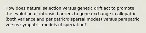 How does natural selection versus genetic drift act to promote the evolution of intrinsic barriers to gene exchange in allopatric (both variance and peripatric/dispersal modes) versus parapatric versus sympatric models of speciation?