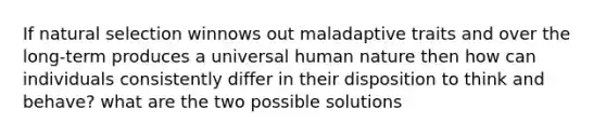 If natural selection winnows out maladaptive traits and over the long-term produces a universal human nature then how can individuals consistently differ in their disposition to think and behave? what are the two possible solutions