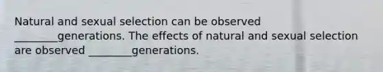 Natural and sexual selection can be observed ________generations. The effects of natural and sexual selection are observed ________generations.