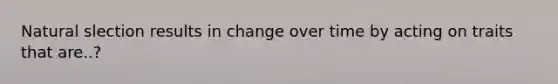 Natural slection results in change over time by acting on traits that are..?