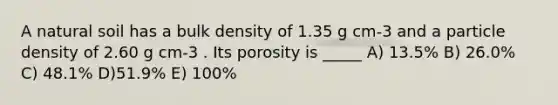 A natural soil has a bulk density of 1.35 g cm-3 and a particle density of 2.60 g cm-3 . Its porosity is _____ A) 13.5% B) 26.0% C) 48.1% D)51.9% E) 100%