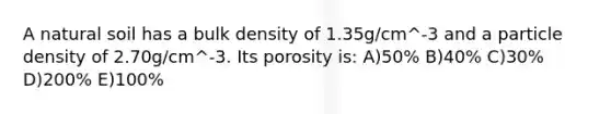 A natural soil has a bulk density of 1.35g/cm^-3 and a particle density of 2.70g/cm^-3. Its porosity is: A)50% B)40% C)30% D)200% E)100%