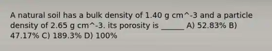 A natural soil has a bulk density of 1.40 g cm^-3 and a particle density of 2.65 g cm^-3. its porosity is ______ A) 52.83% B) 47.17% C) 189.3% D) 100%