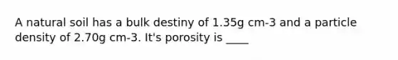 A natural soil has a bulk destiny of 1.35g cm-3 and a particle density of 2.70g cm-3. It's porosity is ____