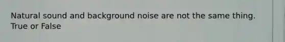 Natural sound and background noise are not the same thing. True or False