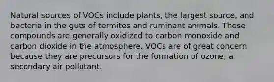 Natural sources of VOCs include plants, the largest source, and bacteria in the guts of termites and ruminant animals. These compounds are generally oxidized to carbon monoxide and carbon dioxide in the atmosphere. VOCs are of great concern because they are precursors for the formation of ozone, a secondary air pollutant.