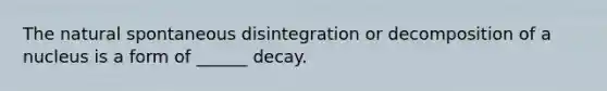 The natural spontaneous disintegration or decomposition of a nucleus is a form of ______ decay.