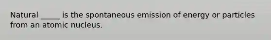 Natural _____ is the spontaneous emission of energy or particles from an atomic nucleus.