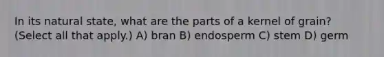 In its natural state, what are the parts of a kernel of grain? (Select all that apply.) A) bran B) endosperm C) stem D) germ