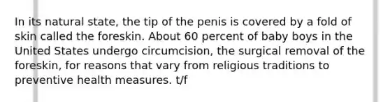 In its natural state, the tip of the penis is covered by a fold of skin called the foreskin. About 60 percent of baby boys in the United States undergo circumcision, the surgical removal of the foreskin, for reasons that vary from religious traditions to preventive health measures. t/f