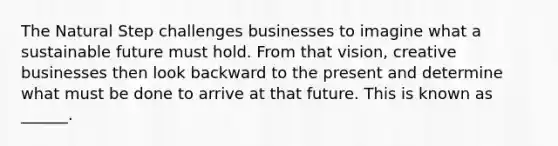 The Natural Step challenges businesses to imagine what a sustainable future must hold. From that vision, creative businesses then look backward to the present and determine what must be done to arrive at that future. This is known as ______.