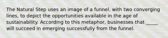 The Natural Step uses an image of a funnel, with two converging lines, to depict the opportunities available in the age of sustainability. According to this metaphor, businesses that _____ will succeed in emerging successfully from the funnel.