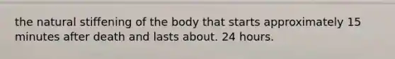 the natural stiffening of the body that starts approximately 15 minutes after death and lasts about. 24 hours.