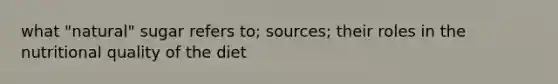 what "natural" sugar refers to; sources; their roles in the nutritional quality of the diet