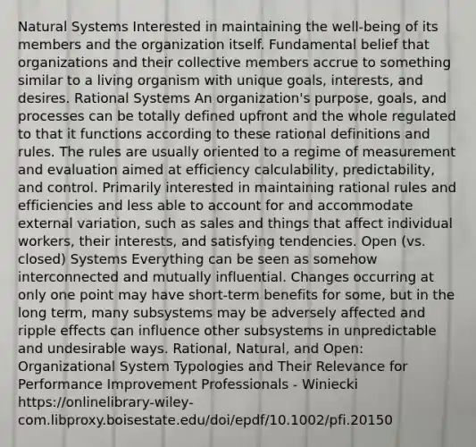 Natural Systems Interested in maintaining the well-being of its members and the organization itself. Fundamental belief that organizations and their collective members accrue to something similar to a living organism with unique goals, interests, and desires. Rational Systems An organization's purpose, goals, and processes can be totally defined upfront and the whole regulated to that it functions according to these rational definitions and rules. The rules are usually oriented to a regime of measurement and evaluation aimed at efficiency calculability, predictability, and control. Primarily interested in maintaining rational rules and efficiencies and less able to account for and accommodate external variation, such as sales and things that affect individual workers, their interests, and satisfying tendencies. Open (vs. closed) Systems Everything can be seen as somehow interconnected and mutually influential. Changes occurring at only one point may have short-term benefits for some, but in the long term, many subsystems may be adversely affected and ripple effects can influence other subsystems in unpredictable and undesirable ways. Rational, Natural, and Open: Organizational System Typologies and Their Relevance for Performance Improvement Professionals - Winiecki https://onlinelibrary-wiley-com.libproxy.boisestate.edu/doi/epdf/10.1002/pfi.20150