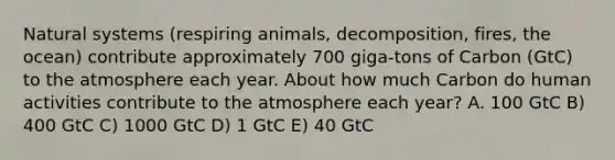 Natural systems (respiring animals, decomposition, fires, the ocean) contribute approximately 700 giga-tons of Carbon (GtC) to the atmosphere each year. About how much Carbon do human activities contribute to the atmosphere each year? A. 100 GtC B) 400 GtC C) 1000 GtC D) 1 GtC E) 40 GtC