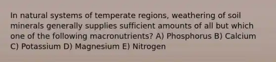 In natural systems of temperate regions, weathering of soil minerals generally supplies sufficient amounts of all but which one of the following macronutrients? A) Phosphorus B) Calcium C) Potassium D) Magnesium E) Nitrogen