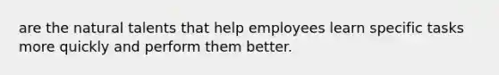 are the natural talents that help employees learn specific tasks more quickly and perform them better.