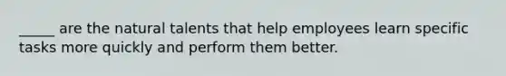 _____ are the natural talents that help employees learn specific tasks more quickly and perform them better.