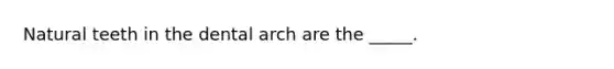 Natural teeth in the dental arch are the _____.