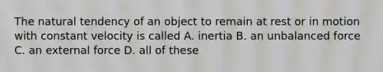 The natural tendency of an object to remain at rest or in motion with constant velocity is called A. inertia B. an unbalanced force C. an external force D. all of these