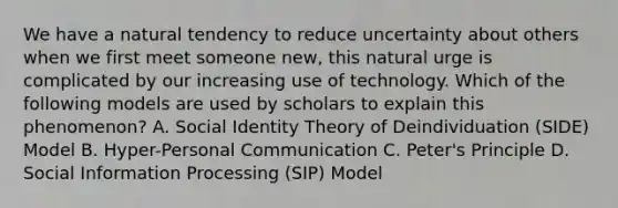 We have a natural tendency to reduce uncertainty about others when we first meet someone new, this natural urge is complicated by our increasing use of technology. Which of the following models are used by scholars to explain this phenomenon? A. Social Identity Theory of Deindividuation (SIDE) Model B. Hyper-Personal Communication C. Peter's Principle D. Social Information Processing (SIP) Model