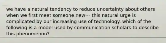 we have a natural tendency to reduce uncertainty about others when we first meet someone new--- this natural urge is complicated by our increasing use of technology. which of the following is a model used by communication scholars to describe this phenomenon?