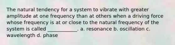 The natural tendency for a system to vibrate with greater amplitude at one frequency than at others when a driving force whose frequency is at or close to the natural frequency of the system is called ____________. a. resonance b. oscillation c. wavelength d. phase