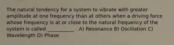 The natural tendency for a system to vibrate with greater amplitude at one frequency than at others when a driving force whose frequency is at or close to the natural frequency of the system is called ___________ . A) Resonance B) Oscillation C) Wavelength D) Phase