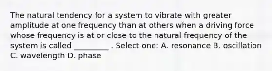 The natural tendency for a system to vibrate with greater amplitude at one frequency than at others when a driving force whose frequency is at or close to the natural frequency of the system is called _________ . Select one: A. resonance B. oscillation C. wavelength D. phase