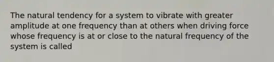 The natural tendency for a system to vibrate with greater amplitude at one frequency than at others when driving force whose frequency is at or close to the natural frequency of the system is called