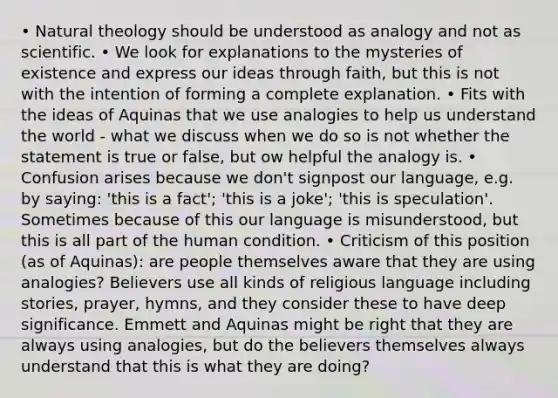 • Natural theology should be understood as analogy and not as scientific. • We look for explanations to the mysteries of existence and express our ideas through faith, but this is not with the intention of forming a complete explanation. • Fits with the ideas of Aquinas that we use analogies to help us understand the world - what we discuss when we do so is not whether the statement is true or false, but ow helpful the analogy is. • Confusion arises because we don't signpost our language, e.g. by saying: 'this is a fact'; 'this is a joke'; 'this is speculation'. Sometimes because of this our language is misunderstood, but this is all part of the human condition. • Criticism of this position (as of Aquinas): are people themselves aware that they are using analogies? Believers use all kinds of religious language including stories, prayer, hymns, and they consider these to have deep significance. Emmett and Aquinas might be right that they are always using analogies, but do the believers themselves always understand that this is what they are doing?