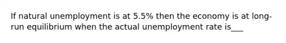 If natural unemployment is at 5.5% then the economy is at long-run equilibrium when the actual unemployment rate is___