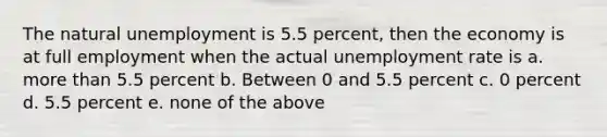 The natural unemployment is 5.5 percent, then the economy is at full employment when the actual unemployment rate is a. more than 5.5 percent b. Between 0 and 5.5 percent c. 0 percent d. 5.5 percent e. none of the above