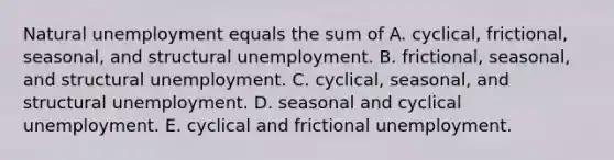 Natural unemployment equals the sum of A. ​cyclical, frictional,​ seasonal, and structural unemployment. B. ​frictional, seasonal, and structural unemployment. C. ​cyclical, seasonal, and structural unemployment. D. seasonal and cyclical unemployment. E. cyclical and frictional unemployment.