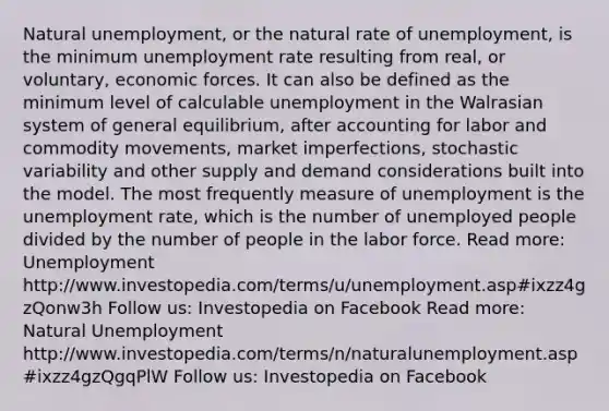 Natural unemployment, or the natural rate of unemployment, is the minimum <a href='https://www.questionai.com/knowledge/kh7PJ5HsOk-unemployment-rate' class='anchor-knowledge'>unemployment rate</a> resulting from real, or voluntary, economic forces. It can also be defined as the minimum level of calculable unemployment in the Walrasian system of general equilibrium, after accounting for labor and commodity movements, market imperfections, stochastic variability and other supply and demand considerations built into the model. The most frequently measure of unemployment is the unemployment rate, which is the number of unemployed people divided by the number of people in the labor force. Read more: Unemployment http://www.investopedia.com/terms/u/unemployment.asp#ixzz4gzQonw3h Follow us: Investopedia on Facebook Read more: Natural Unemployment http://www.investopedia.com/terms/n/naturalunemployment.asp#ixzz4gzQgqPlW Follow us: Investopedia on Facebook