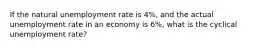 If the natural unemployment rate is 4%, and the actual unemployment rate in an economy is 6%, what is the cyclical unemployment rate?