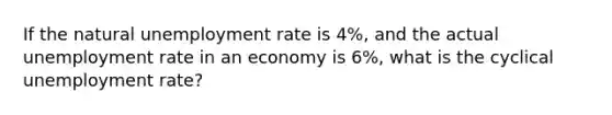 If the natural unemployment rate is 4%, and the actual unemployment rate in an economy is 6%, what is the cyclical unemployment rate?